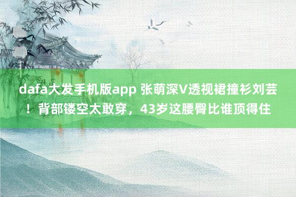 dafa大发手机版app 张萌深V透视裙撞衫刘芸！背部镂空太敢穿，43岁这腰臀比谁顶得住
