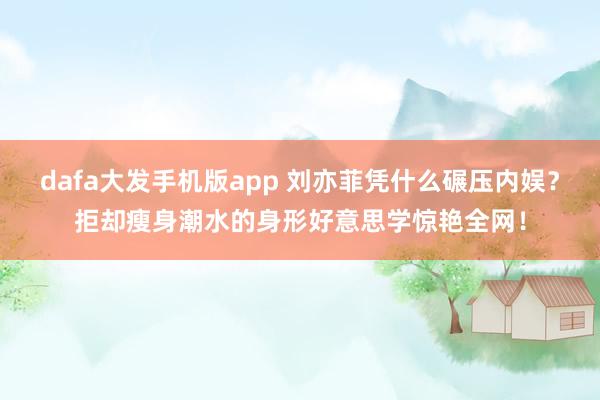 dafa大发手机版app 刘亦菲凭什么碾压内娱？拒却瘦身潮水的身形好意思学惊艳全网！