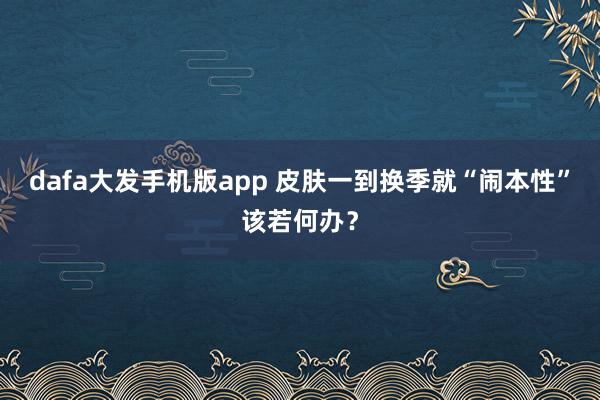 dafa大发手机版app 皮肤一到换季就“闹本性”该若何办？