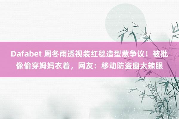 Dafabet 周冬雨透视装红毯造型惹争议！被批像偷穿姆妈衣着，网友：移动防盗窗太辣眼