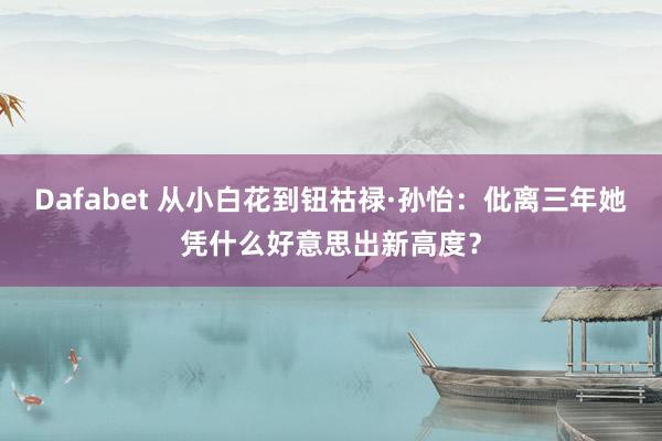 Dafabet 从小白花到钮祜禄·孙怡：仳离三年她凭什么好意思出新高度？