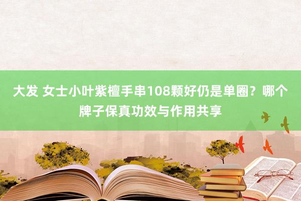 大发 女士小叶紫檀手串108颗好仍是单圈？哪个牌子保真功效与作用共享