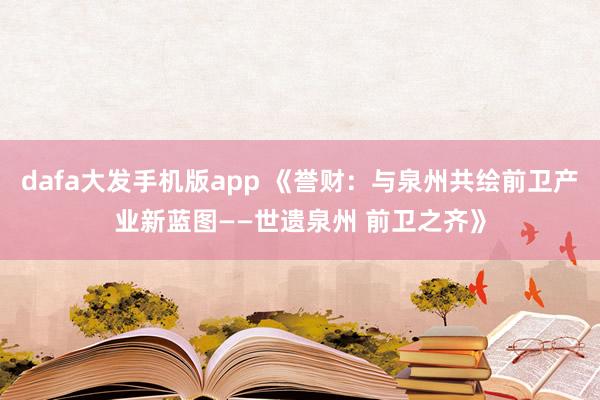 dafa大发手机版app 《誉财：与泉州共绘前卫产业新蓝图——世遗泉州 前卫之齐》