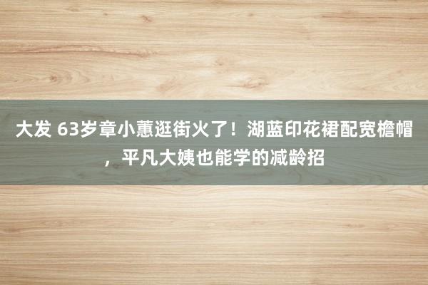 大发 63岁章小蕙逛街火了！湖蓝印花裙配宽檐帽，平凡大姨也能学的减龄招