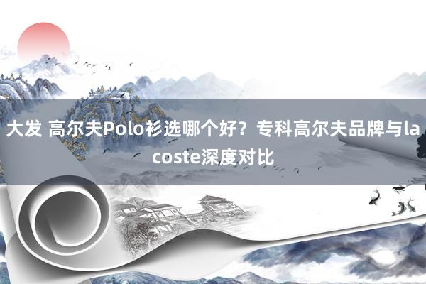 大发 高尔夫Polo衫选哪个好？专科高尔夫品牌与lacoste深度对比