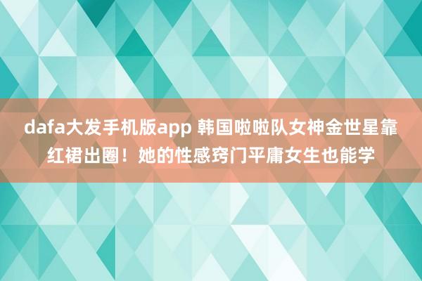 dafa大发手机版app 韩国啦啦队女神金世星靠红裙出圈！她的性感窍门平庸女生也能学