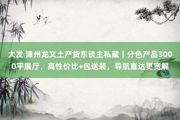 大发 漳州龙文土产货东谈主私藏｜分色产品3000平展厅，高性价比+包送装，导航直达更宽解