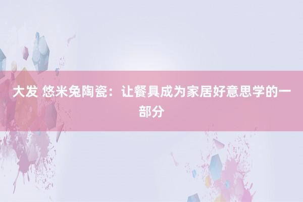大发 悠米兔陶瓷：让餐具成为家居好意思学的一部分