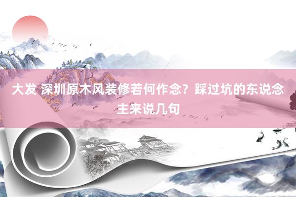大发 深圳原木风装修若何作念？踩过坑的东说念主来说几句