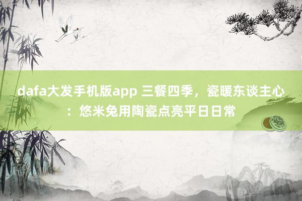 dafa大发手机版app 三餐四季，瓷暖东谈主心：悠米兔用陶瓷点亮平日日常