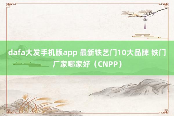 dafa大发手机版app 最新铁艺门10大品牌 铁门厂家哪家好（CNPP）