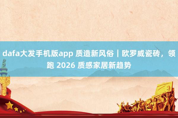 dafa大发手机版app 质造新风俗｜欧罗威瓷砖，领跑 2026 质感家居新趋势