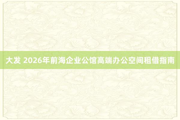 大发 2026年前海企业公馆高端办公空间租借指南