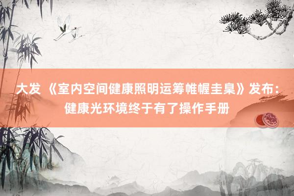 大发 《室内空间健康照明运筹帷幄圭臬》发布：健康光环境终于有了操作手册