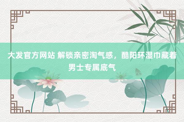大发官方网站 解锁亲密淘气感，酷阳环湿巾藏着男士专属底气