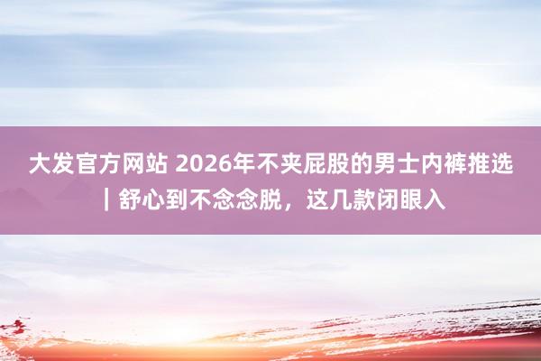 大发官方网站 2026年不夹屁股的男士内裤推选｜舒心到不念念脱，这几款闭眼入