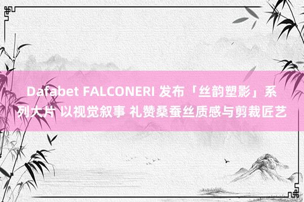 Dafabet FALCONERI 发布「丝韵塑影」系列大片 以视觉叙事 礼赞桑蚕丝质感与剪裁匠艺