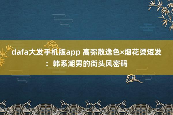 dafa大发手机版app 高弥散逸色×烟花烫短发：韩系潮男的街头风密码