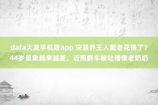 dafa大发手机版app 宋慧乔王人戴老花镜了？44岁景象越来越差，近照翻车被吐槽像老奶奶