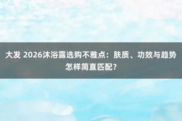 大发 2026沐浴露选购不雅点：肤质、功效与趋势怎样简直匹配？