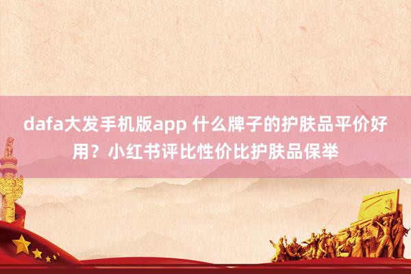 dafa大发手机版app 什么牌子的护肤品平价好用？小红书评比性价比护肤品保举