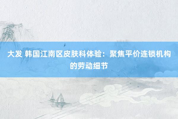 大发 韩国江南区皮肤科体验：聚焦平价连锁机构的劳动细节