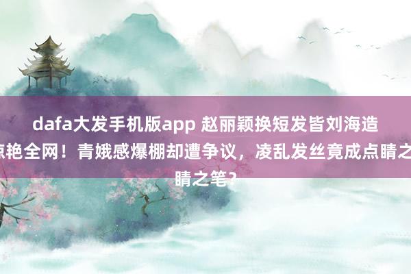 dafa大发手机版app 赵丽颖换短发皆刘海造型惊艳全网！青娥感爆棚却遭争议，凌乱发丝竟成点睛之笔？