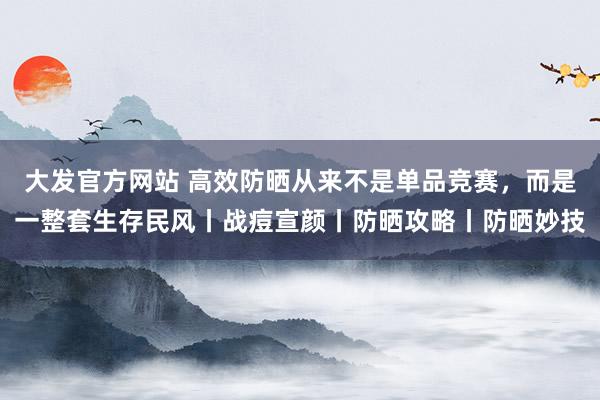 大发官方网站 高效防晒从来不是单品竞赛，而是一整套生存民风丨战痘宣颜丨防晒攻略丨防晒妙技