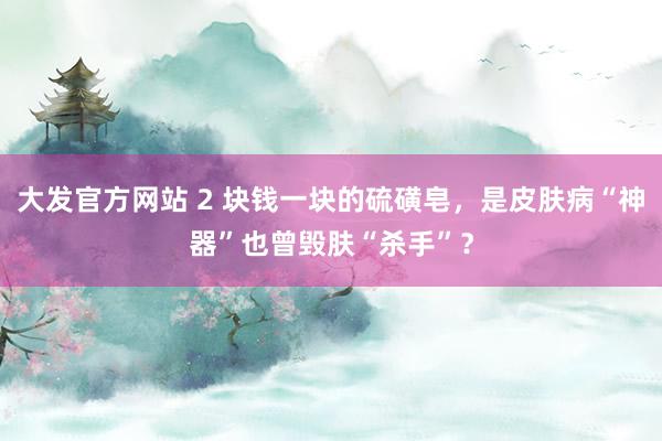 大发官方网站 2 块钱一块的硫磺皂，是皮肤病“神器”也曾毁肤“杀手”？