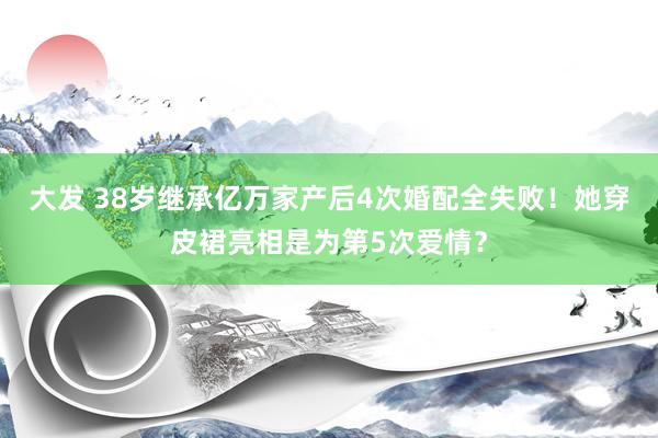 大发 38岁继承亿万家产后4次婚配全失败！她穿皮裙亮相是为第5次爱情？