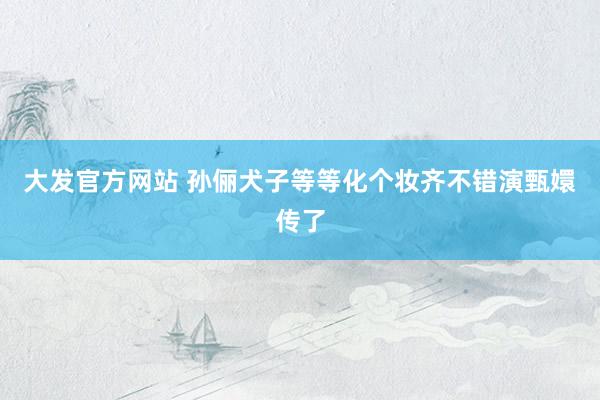 大发官方网站 孙俪犬子等等化个妆齐不错演甄嬛传了