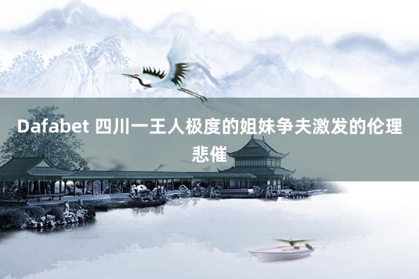 Dafabet 四川一王人极度的姐妹争夫激发的伦理悲催