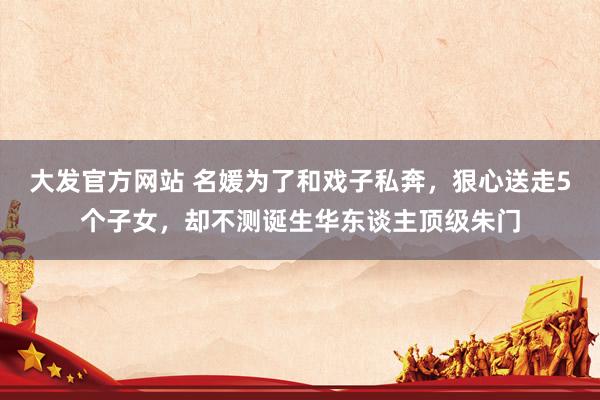 大发官方网站 名媛为了和戏子私奔，狠心送走5个子女，却不测诞生华东谈主顶级朱门
