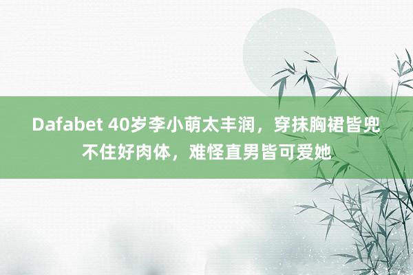 Dafabet 40岁李小萌太丰润，穿抹胸裙皆兜不住好肉体，难怪直男皆可爱她