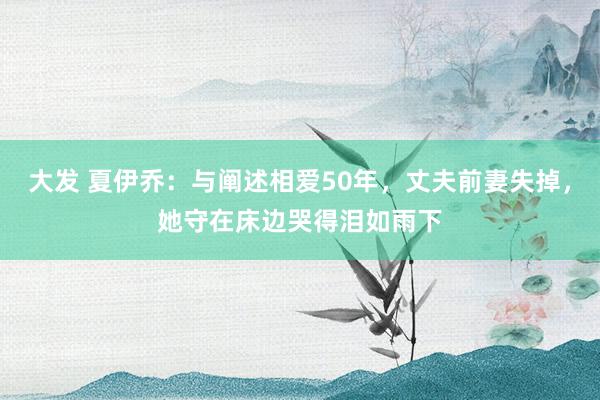 大发 夏伊乔：与阐述相爱50年，丈夫前妻失掉，她守在床边哭得泪如雨下