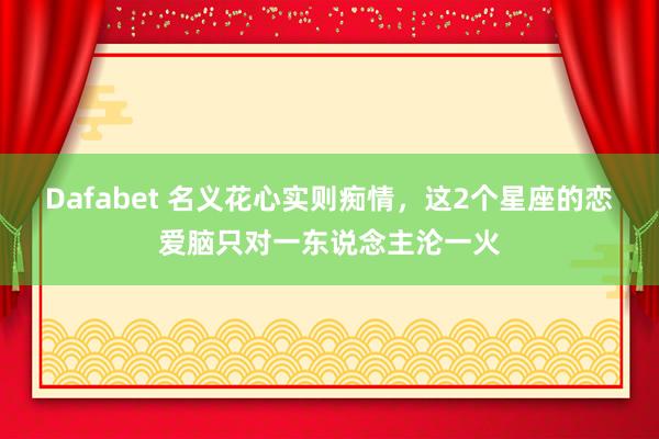 Dafabet 名义花心实则痴情，这2个星座的恋爱脑只对一东说念主沦一火