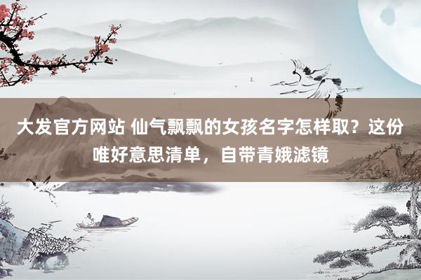 大发官方网站 仙气飘飘的女孩名字怎样取？这份唯好意思清单，自带青娥滤镜