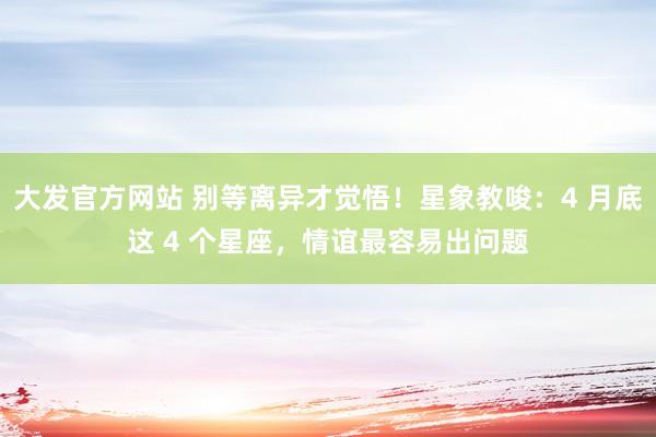 大发官方网站 别等离异才觉悟！星象教唆：4 月底这 4 个星座，情谊最容易出问题