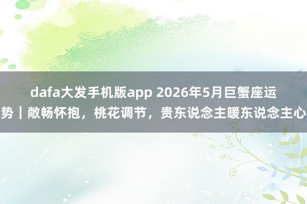 dafa大发手机版app 2026年5月巨蟹座运势｜敞畅怀抱，桃花调节，贵东说念主暖东说念主心