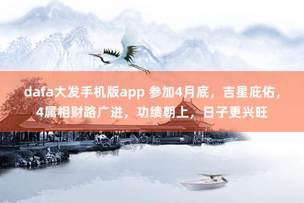 dafa大发手机版app 参加4月底，吉星庇佑，4属相财路广进，功绩朝上，日子更兴旺