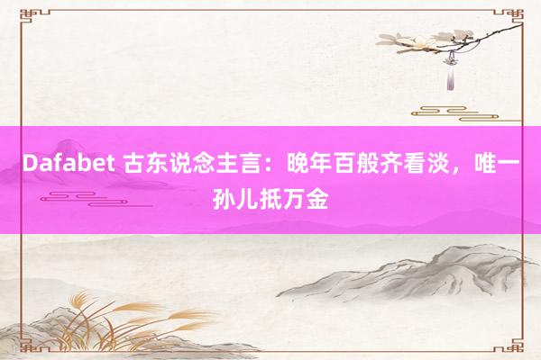 Dafabet 古东说念主言：晚年百般齐看淡，唯一孙儿抵万金