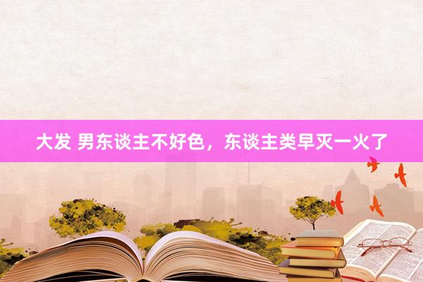 大发 男东谈主不好色，东谈主类早灭一火了
