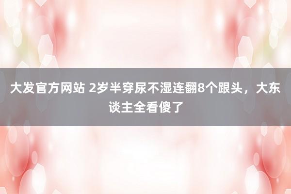 大发官方网站 2岁半穿尿不湿连翻8个跟头，大东谈主全看傻了