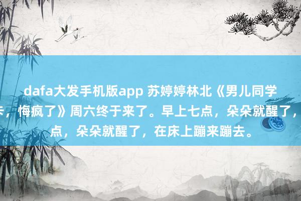 dafa大发手机版app 苏婷婷林北《男儿同学诞辰会刷爆我的卡，悔疯了》周六终于来了。早上七点，朵朵就醒了，在床上蹦来蹦去。