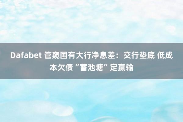 Dafabet 管窥国有大行净息差：交行垫底 低成本欠债“蓄池塘”定赢输