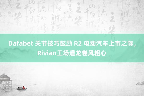 Dafabet 关节技巧鼓励 R2 电动汽车上市之际，Rivian工场遭龙卷风粗心