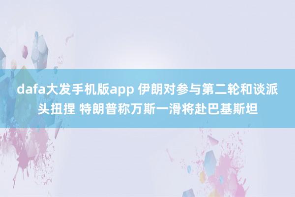 dafa大发手机版app 伊朗对参与第二轮和谈派头扭捏 特朗普称万斯一滑将赴巴基斯坦