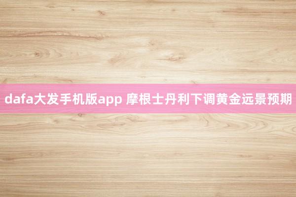dafa大发手机版app 摩根士丹利下调黄金远景预期
