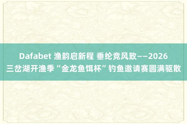 Dafabet 渔韵启新程 垂纶竞风致——2026三岔湖开渔季“金龙鱼饵杯”钓鱼邀请赛圆满驱散