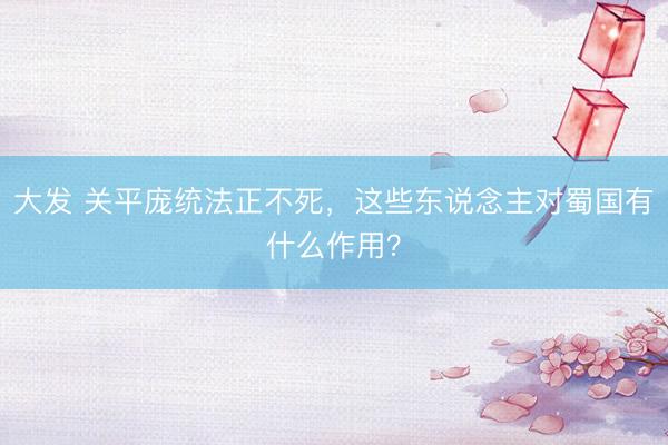 大发 关平庞统法正不死，这些东说念主对蜀国有什么作用？